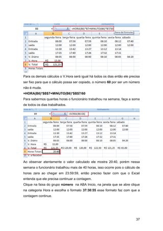 Para os demais cálculos o V.Hora será igual há todos os dias então ele precisa
ser fixo para que o cálculo possa ser copiado, o número 60 por ser um número
não é muda.
=HORA(B6)*$B$7+MINUTO(B6)*$B$7/60
Para sabermos quantas horas o funcionário trabalhou na semana, faça a soma
de todos os dias trabalhados.




Ao observar atentamente o valor calculado ele mostra 20:40, porém nessa
semana o funcionário trabalhou mais de 40 horas, isso ocorre pois o cálculo de
horas zera ao chegar em 23:59:59, então preciso fazer com que o Excel
entenda que ele precisa continuar a contagem.
Clique na faixa do grupo número na ABA Inicio, na janela que se abre clique
na categoria Hora e escolha o formato 37:30:55 esse formato faz com que a
contagem continue.




                                                                           37
 