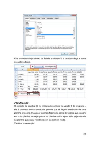 Crie um novo campo abaixo da Tabela e coloque V. a receber e faça a soma
dos valores totais.




Planilhas 3D
O conceito de planilha 3D foi implantado no Excel na versão 5 do programa ,
ele é chamado dessa forma pois permite que se façam referências de uma
planilha em outra. Posso por exemplo fazer uma soma de valores que estejam
em outra planilha, ou seja quando na planilha matriz algum valor seja alterado
na planilha que possui referência com ela também muda.
Vamos a um exemplo




                                                                           38
 