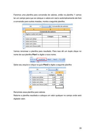 Faremos uma planilha para conversão de valores, então na planilha 1 vamos
ter um campo para que se coloque o valore em real e automaticamente ele fará
a conversão para outras moedas, monte a seguinte planilha.




Vamos renomear a planilha para resultado. Para isso dê um duplo clique no
nome de sua planilha Plan1 e digite o novo nome.




Salve seu arquivo e clique na guia Plan2 e digite a seguinte planilha




Renomeie essa planilha para valores
Retorne a planilha resultado e coloque um valor qualquer no campo onde será
digitado valor.




                                                                         39
 