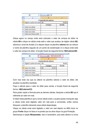 Clique agora no campo onde será colocado o valor de compra do dólar na
célula B4 e clique na célula onde está o valor que acabou de digitar célula B2,
adicione o sinal de divisão (/) e depois clique na planilha valores ele vai colocar
o nome da planilha seguido de um ponto de exclamação (!) e clique onde está
o valor de compra do dólar. A função ficará da seguinte forma =B2/valores!B2.




Com isso toda vez que eu alterar na planilha valores o valor do dólar, ele
atualiza na planilha resultado.
Faça o cálculo para o valor do dólar para venda, a função ficará da seguinte
forma: =B2/valores!C2.
Para poder copiar a fórmula para as demais células, bloqueie a célula B2 que é
referente ao valor em real.
O ideal nesta planilha é que a única célula onde o usuário possa manipular seja
a célula onde será digitado valor em real para a conversão, então vamos
bloquear a planilha deixando essa célula desprotegia.
Clique na célula onde será digitado o valor em real depois na ABA Inicio no
grupo Fonte clique na faixa e na janela que se abre clique na guia Proteção.
Desmarque a opção Bloqueadas, isso é necessário, pois esta célula é a única



                                                                                40
 