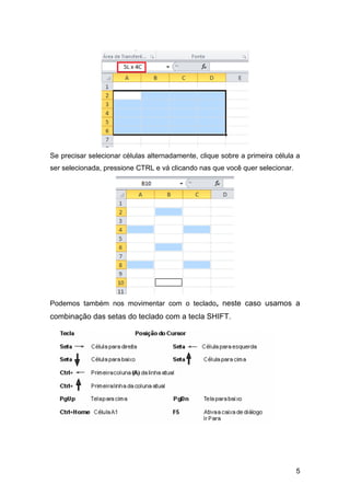 Se precisar selecionar células alternadamente, clique sobre a primeira célula a
ser selecionada, pressione CTRL e vá clicando nas que você quer selecionar.




Podemos também nos movimentar com o teclado, neste caso usamos a
combinação das setas do teclado com a tecla SHIFT.




                                                                              5
 