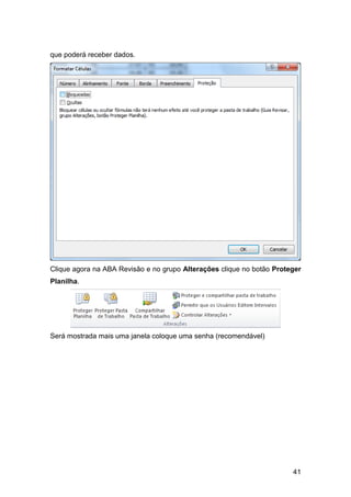 que poderá receber dados.




Clique agora na ABA Revisão e no grupo Alterações clique no botão Proteger
Planilha.




Será mostrada mais uma janela coloque uma senha (recomendável)




                                                                       41
 