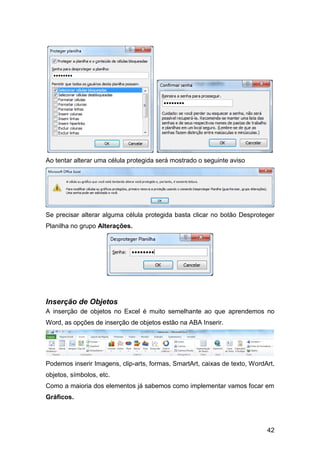 Ao tentar alterar uma célula protegida será mostrado o seguinte aviso




Se precisar alterar alguma célula protegida basta clicar no botão Desproteger
Planilha no grupo Alterações.




Inserção de Objetos
A inserção de objetos no Excel é muito semelhante ao que aprendemos no
Word, as opções de inserção de objetos estão na ABA Inserir.




Podemos inserir Imagens, clip-arts, formas, SmartArt, caixas de texto, WordArt,
objetos, símbolos, etc.
Como a maioria dos elementos já sabemos como implementar vamos focar em
Gráficos.




                                                                            42
 