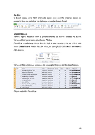 Dados
O Excel possui uma ABA chamada Dados que permite importar dados de
outras fontes , ou trabalhar os dados de uma planilha do Excel.




Classificação
Vamos agora trabalhar com o gerenciamento de dados criados no Excel.
Vamos utilizar para isso a planilha de Atletas.
Classificar uma lista de dados é muito fácil, e este recurso pode ser obtido pelo
botão Classificar e Filtrar na ABA Inicio, ou pelo grupo Classificar e Filtrar na
ABA Dados.




Vamos então selecionar os dados de nossa planilha que serão classificados.




Clique no botão Classificar.




                                                                              48
 