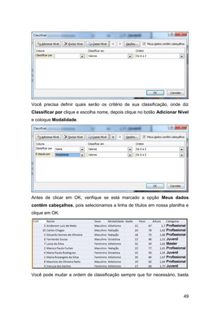 Você precisa definir quais serão os critério de sua classificação, onde diz
Classificar por clique e escolha nome, depois clique no botão Adicionar Nível
e coloque Modalidade.




Antes de clicar em OK, verifique se está marcado a opção Meus dados
contêm cabeçalhos, pois selecionamos a linha de títulos em nossa planilha e
clique em OK.




Você pode mudar a ordem de classificação sempre que for necessário, basta



                                                                          49
 