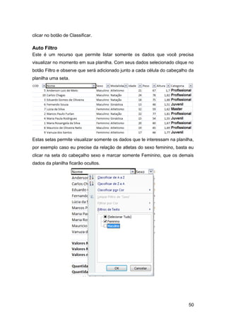 clicar no botão de Classificar.

Auto Filtro
Este é um recurso que permite listar somente os dados que você precisa
visualizar no momento em sua planilha. Com seus dados selecionado clique no
botão Filtro e observe que será adicionado junto a cada célula do cabeçalho da
planilha uma seta.




Estas setas permite visualizar somente os dados que te interessam na planilha,
por exemplo caso eu precise da relação de atletas do sexo feminino, basta eu
clicar na seta do cabeçalho sexo e marcar somente Feminino, que os demais
dados da planilha ficarão ocultos.




                                                                           50
 