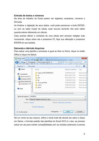 Entrada de textos e números
Na área de trabalho do Excel podem ser digitados caracteres, números e
fórmulas.
Ao finalizar a digitação de seus dados, você pode pressionar a tecla ENTER,
ou com as setas mudar de célula, esse recurso somente não será válido
quando estiver efetuando um cálculo.
Caso precise alterar o conteúdo de uma célula sem precisar redigitar tudo
novamente, clique sobre ela e pressione F2, faça sua alteração e pressione
ENTER em seu teclado.

Salvando e Abrindo Arquivos
Para salvar uma planilha o processo é igual ao feito no Word, clique no botão
Office e clique me Salvar.




Dê um nome ao seu arquivo, defina o local onde ele deverá ser salvo e clique
em Salvar, o formato padrão das planilhas do Excel 2010 é o xlsx, se precisar
salvar em xls para manter compatibilidade com as versões anteriores é preciso



                                                                           6
 