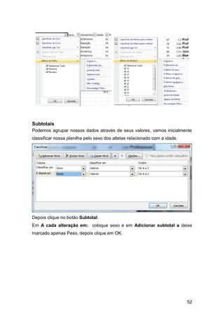 Subtotais
Podemos agrupar nossos dados através de seus valores, vamos inicialmente
classificar nossa planilha pelo sexo dos atletas relacionado com a idade.




Depois clique no botão Subtotal.
Em A cada alteração em: coloque sexo e em Adicionar subtotal a deixe
marcado apenas Peso, depois clique em OK.




                                                                            52
 