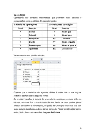 Operadores
Operadores são símbolos matemáticos que permitem fazer cálculos e
comparações entre as células. Os operadores são:
1.Sinais de operações                     2.Sinais para condição
     Sinal        Função                     Sinal      Função
       +          Somar                       >         Maior que
       -          Subtrair                    <         Menor que
       *          Multiplicar                 <>        Diferente
       /          Dividir                     >=        Maior e igual a
       %          Porcentagem                 <=        Menor e igual a
       =          Igualdade                   &&        Concatenar


Vamos montar uma planilha simples.




Observe que o conteúdo de algumas células é maior que a sua largura,
podemos acertar isso da seguinte forma.
Se precisar trabalhar a largura de uma coluna, posiciono o mouse entre as
colunas, o mouse fica com o formato de uma flecha de duas pontas, posso
arrastar para definir a nova largura, ou posso dar um duplo clique que fará com
que a largura da coluna acerte-se com o conteúdo. Posso também clicar com o
botão direito do mouse e escolher Largura da Coluna.




                                                                             8
 