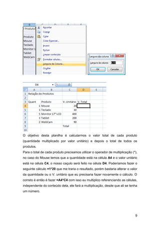 O objetivo desta planilha é calcularmos o valor total de cada produto
(quantidade multiplicado por valor unitário) e depois o total de todos os
produtos.
Para o total de cada produto precisamos utilizar o operador de multiplicação (*),
no caso do Mouse temos que a quantidade está na célula A4 e o valor unitário
está na célula C4, o nosso caçulo será feito na célula D4. Poderíamos fazer o
seguinte cálculo =1*20 que me traria o resultado, porém bastaria alterar o valor
da quantidade ou o V. unitário que eu precisaria fazer novamente o cálculo. O
correto é então é fazer =A4*C4 com isso eu multiplico referenciando as células,
independente do conteúdo dela, ele fará a multiplicação, desde que ali se tenha
um número.




                                                                               9
 