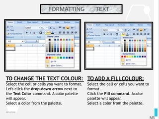 FORMATTING TEXT
10/12/2018
MS
Select the cell or cells you want to format.
Left-click the drop-down arrow next to
the Text Color command. A color palette
will appear.
Select a color from the palette.
TO CHANGE THE TEXT COLOUR: TO ADD A FILLCOLOUR:
Select the cell or cells you want to
format.
Click the Fill command. Acolor
palette will appear.
Select a color from the palette.
 
