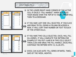 EDITING- FILL
10/12/2018
MS
 IN THE LOWER RIGHT HAND CORNER OF THE ACTIVE
CELL IS EXCEL’S “FILL HANDLE”.WHEN YOU HOLD
YOUR MOUSE OVER THE TOP OF IT, YOUR CURSOR WILL
TURN TO ACROSSHAIR.
 IF YOU HAVE JUST ONE CELL SELECTED, IF YOU CLICK
AND DRAG TO FILL DOWN A COLUMN OR ACROSS A
ROW, IT WILL COPY THAT NUMBER OR TEXT TO EACH
OF THE OTHER CELLS.
 IF YOU HAVE TWO CELLS SELECTED, EXCEL WILL FILL
IN A SERIES. IT WILL COMPLETE THE PATTERN.FOR
EXAMPLE,IF YOU PUT 4 AND 8 IN TWO CELLS SELECT
THEM,CLICK AND DRAG THE FILL HANDLE ,EXCELWILL
CONTINUE THE PATTERN WITH 12,16,20.ETC.
 EXCEL CAN ALSO AUTO- FILL SERIES OFDATES, TIMES,
DAYS OF THE WEEK, MONTHS.
 