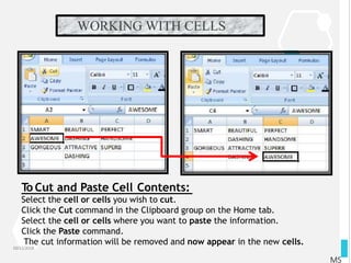 WORKING WITH CELLS
10/12/2018
MS
To Cut and Paste Cell Contents:
Select the cell or cells you wish to cut.
Click the Cut command in the Clipboard group on the Home tab.
Select the cell or cells where you want to paste the information.
Click the Paste command.
The cut information will be removed and now appear in the new cells.
 