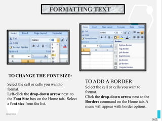 FORMATTING TEXT
10/12/2018
MS
TO CHANGE THE FONT SIZE:
Select the cell or cells you want to
format.
Left-click the drop-down arrow next to
the Font Size box on the Home tab. Select
a font size from the list.
TOADD A BORDER:
Select the cell or cells you want to
format.
Click the drop-down arrow next to the
Borders command on the Home tab. A
menu will appear with border options.
 