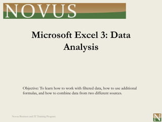 Microsoft Excel 3: Data
                       Analysis


         Objective: To learn how to work with filtered data, how to use additional
         formulas, and how to combine data from two different sources.




Novus Business and IT Training Program
 