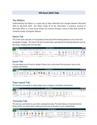 MS Excel 2010 Tabs
The Ribbon
Understanding the Ribbon is a great way to help understand the changes between Microsoft
2003 to Microsoft 2010. The ribbon holds all of the information in previous versions of
Microsoft Office in a more visual stream line manner through a series of tabs that include an
immense variety of program features.
Home Tab
This is the most used tab; it incorporates all text and cell formatting features such as font and
paragraph changes. The Home Tab also includes basic spreadsheet formatting elements such as
text wrap, merging cells and cell style.
Insert Tab
This tab allows you to insert a variety of items into a document from pictures, clip art, and
headers and footers.
Page Layout Tab
This tab has commands to adjust page such as margins, orientation and themes.
Formulas Tab
This tab has commands to use when creating Formulas. This tab holds an immense function
library which can assist when creating any formula or function in your spreadsheet
 