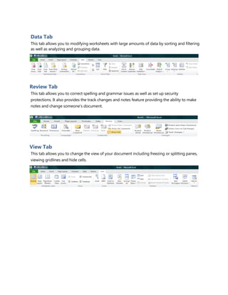 Data Tab
This tab allows you to modifying worksheets with large amounts of data by sorting and filtering
as well as analyzing and grouping data.
Review Tab
This tab allows you to correct spelling and grammar issues as well as set up security
protections. It also provides the track changes and notes feature providing the ability to make
notes and change someone’s document.
View Tab
This tab allows you to change the view of your document including freezing or splitting panes,
viewing gridlines and hide cells.