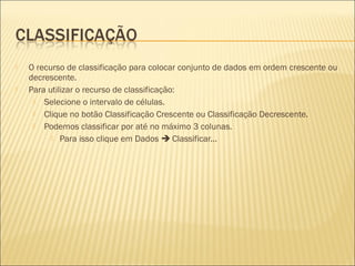    O recurso de classificação para colocar conjunto de dados em ordem crescente ou
    decrescente.
   Para utilizar o recurso de classificação:
      Selecione o intervalo de células.
      Clique no botão Classificação Crescente ou Classificação Decrescente.
      Podemos classificar por até no máximo 3 colunas.
           Para isso clique em Dados  Classificar...
 