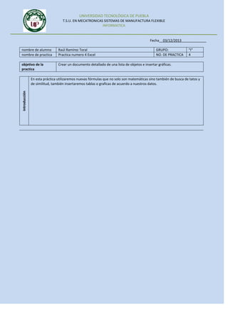 UNIVERSIDAD TECNOLÓGICA DE PUEBLA
T.S.U. EN MECATRONICAS SISTEMAS DE MANUFACTURA FLEXIBLE
INFORMATICA

Fecha__03/12/2013_____________
nombre de alumno
nombre de practica

Raúl Ramírez Toral
Practica numero 4 Excel

GRUPO:
NO. DE PRACTICA

objetivo de la
practica

“I”
4

Crear un documento detallado de una lista de objetos e insertar gráficas.

introducción

En esta práctica utilizaremos nuevas fórmulas que no solo son matemáticas sino también de busca de tatos y
de similitud, también insertaremos tablas o graficas de acuerdo a nuestros datos.

 