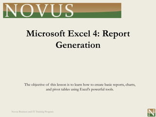Microsoft Excel 4: Report
                   Generation


           The objective of this lesson is to learn how to create basic reports, charts,
                         and pivot tables using Excel’s powerful tools.




Novus Business and IT Training Program
 