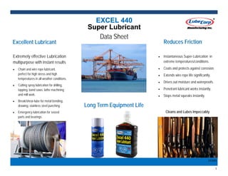 1 
EXCEL 440EXCEL 440EXCEL 440
Super LubricantSuper LubricantSuper Lubricant
Data Sheet
Long Term Equipment LifeLong Term Equipment LifeLong Term Equipment Life
131001 
Extremely effective Lubrication
multipurpose with instant results
 Chain and wire rope lubricant,
perfect for high stress and high
temperatures in all weather conditions.
 Cutting spray lubrication for drilling,
tapping, band saws, lathe machining
and mill work.
 Break/shear-lube for metal bending,
drawing, stainless steel punching.
 Emergency lubrication for seized
parts and bearings. 
Excellent LubricantExcellent LubricantExcellent Lubricant
 Instantaneous Super-Lubrication in
extreme temperatures/conditions.
 Coats and protects against corrosion.
 Extends wire rope life significantly.
 Drives out moisture and waterproofs.
 Penetrant lubricant works instantly.
 Stops metal squeaks instantly.
Cleans and Lubes Impeccably
Reduces FrictionReduces FrictionReduces Friction
 