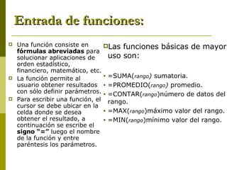 Entrada de funciones: Una función consiste en  fórmulas abreviadas  para solucionar aplicaciones de orden estadístico, financiero, matemático, etc. La función permite al usuario obtener resultados con sólo definir parámetros. Para escribir una función, el cursor se debe ubicar en la celda donde se desea obtener el resultado, a continuación se escribe el  signo “=”  luego el nombre de la función y entre paréntesis los parámetros. Las funciones básicas de mayor uso son: =SUMA( rango )  sumatoria. =PROMEDIO( rango )  promedio. =CONTAR( rango )número de datos del rango. =MAX( rango )máximo valor del rango. =MIN( rango )mínimo valor del rango. 