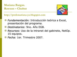 Mariana Bargas. Rawson – Chubut http://profemariana-yo.blogspot.com Fundamentación:  Introducción teórica a Excel, presentación del programa. Destinatarios : 9no. Año EGB. Recursos:  Uso de la intranet del gabinete, NetOp. 15 equipos. Fecha:  1er. Trimestre 2007. 