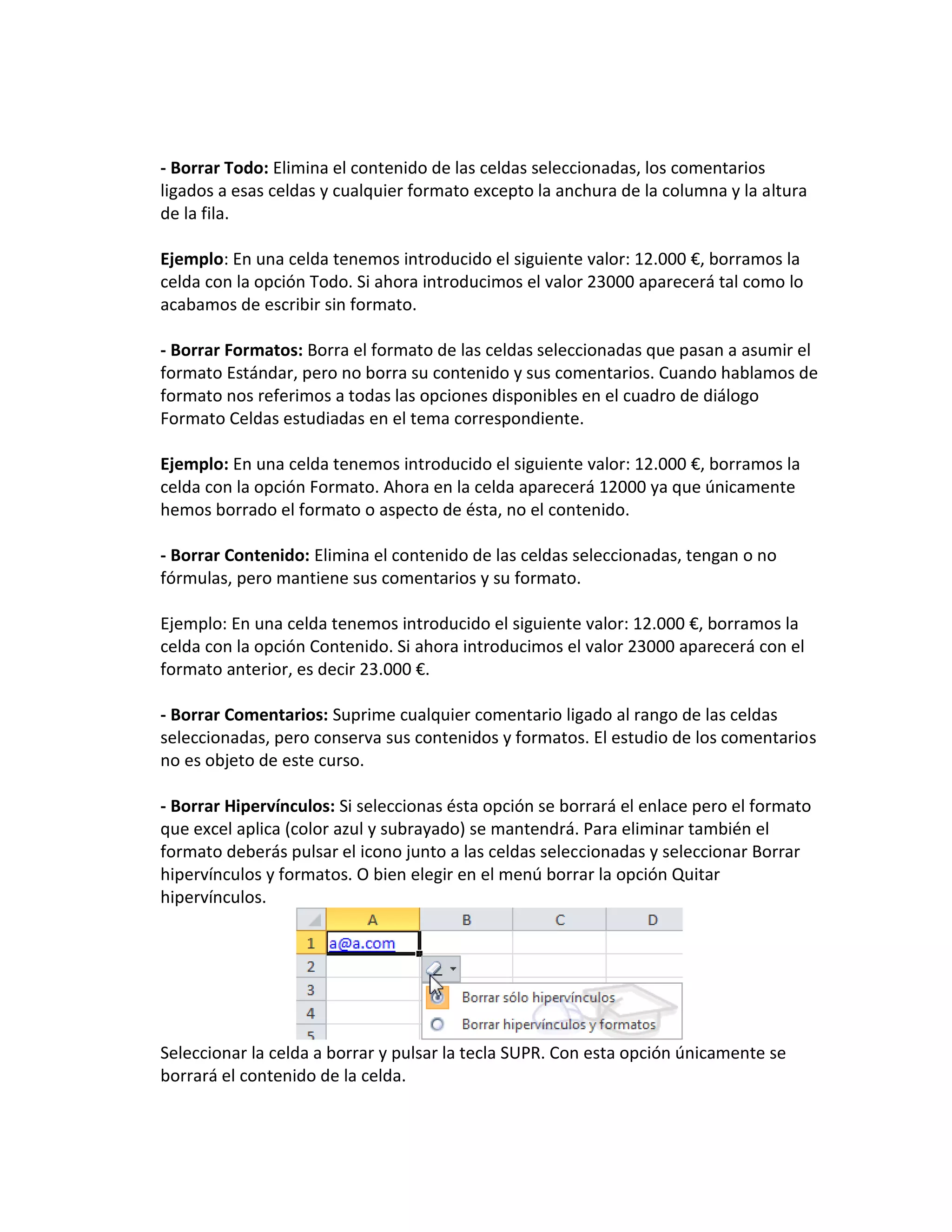 - Borrar Todo: Elimina el contenido de las celdas seleccionadas, los comentarios
ligados a esas celdas y cualquier formato excepto la anchura de la columna y la altura
de la fila.
Ejemplo: En una celda tenemos introducido el siguiente valor: 12.000 €, borramos la
celda con la opción Todo. Si ahora introducimos el valor 23000 aparecerá tal como lo
acabamos de escribir sin formato.
- Borrar Formatos: Borra el formato de las celdas seleccionadas que pasan a asumir el
formato Estándar, pero no borra su contenido y sus comentarios. Cuando hablamos de
formato nos referimos a todas las opciones disponibles en el cuadro de diálogo
Formato Celdas estudiadas en el tema correspondiente.
Ejemplo: En una celda tenemos introducido el siguiente valor: 12.000 €, borramos la
celda con la opción Formato. Ahora en la celda aparecerá 12000 ya que únicamente
hemos borrado el formato o aspecto de ésta, no el contenido.
- Borrar Contenido: Elimina el contenido de las celdas seleccionadas, tengan o no
fórmulas, pero mantiene sus comentarios y su formato.
Ejemplo: En una celda tenemos introducido el siguiente valor: 12.000 €, borramos la
celda con la opción Contenido. Si ahora introducimos el valor 23000 aparecerá con el
formato anterior, es decir 23.000 €.
- Borrar Comentarios: Suprime cualquier comentario ligado al rango de las celdas
seleccionadas, pero conserva sus contenidos y formatos. El estudio de los comentarios
no es objeto de este curso.
- Borrar Hipervínculos: Si seleccionas ésta opción se borrará el enlace pero el formato
que excel aplica (color azul y subrayado) se mantendrá. Para eliminar también el
formato deberás pulsar el icono junto a las celdas seleccionadas y seleccionar Borrar
hipervínculos y formatos. O bien elegir en el menú borrar la opción Quitar
hipervínculos.

Seleccionar la celda a borrar y pulsar la tecla SUPR. Con esta opción únicamente se
borrará el contenido de la celda.

 