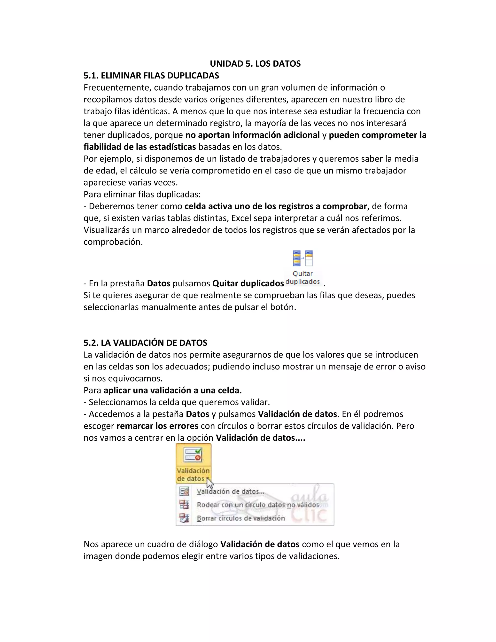 UNIDAD 5. LOS DATOS
5.1. ELIMINAR FILAS DUPLICADAS
Frecuentemente, cuando trabajamos con un gran volumen de información o
recopilamos datos desde varios orígenes diferentes, aparecen en nuestro libro de
trabajo filas idénticas. A menos que lo que nos interese sea estudiar la frecuencia con
la que aparece un determinado registro, la mayoría de las veces no nos interesará
tener duplicados, porque no aportan información adicional y pueden comprometer la
fiabilidad de las estadísticas basadas en los datos.
Por ejemplo, si disponemos de un listado de trabajadores y queremos saber la media
de edad, el cálculo se vería comprometido en el caso de que un mismo trabajador
apareciese varias veces.
Para eliminar filas duplicadas:
- Deberemos tener como celda activa uno de los registros a comprobar, de forma
que, si existen varias tablas distintas, Excel sepa interpretar a cuál nos referimos.
Visualizarás un marco alrededor de todos los registros que se verán afectados por la
comprobación.

- En la prestaña Datos pulsamos Quitar duplicados
.
Si te quieres asegurar de que realmente se comprueban las filas que deseas, puedes
seleccionarlas manualmente antes de pulsar el botón.

5.2. LA VALIDACIÓN DE DATOS
La validación de datos nos permite asegurarnos de que los valores que se introducen
en las celdas son los adecuados; pudiendo incluso mostrar un mensaje de error o aviso
si nos equivocamos.
Para aplicar una validación a una celda.
- Seleccionamos la celda que queremos validar.
- Accedemos a la pestaña Datos y pulsamos Validación de datos. En él podremos
escoger remarcar los errores con círculos o borrar estos círculos de validación. Pero
nos vamos a centrar en la opción Validación de datos....

Nos aparece un cuadro de diálogo Validación de datos como el que vemos en la
imagen donde podemos elegir entre varios tipos de validaciones.

 