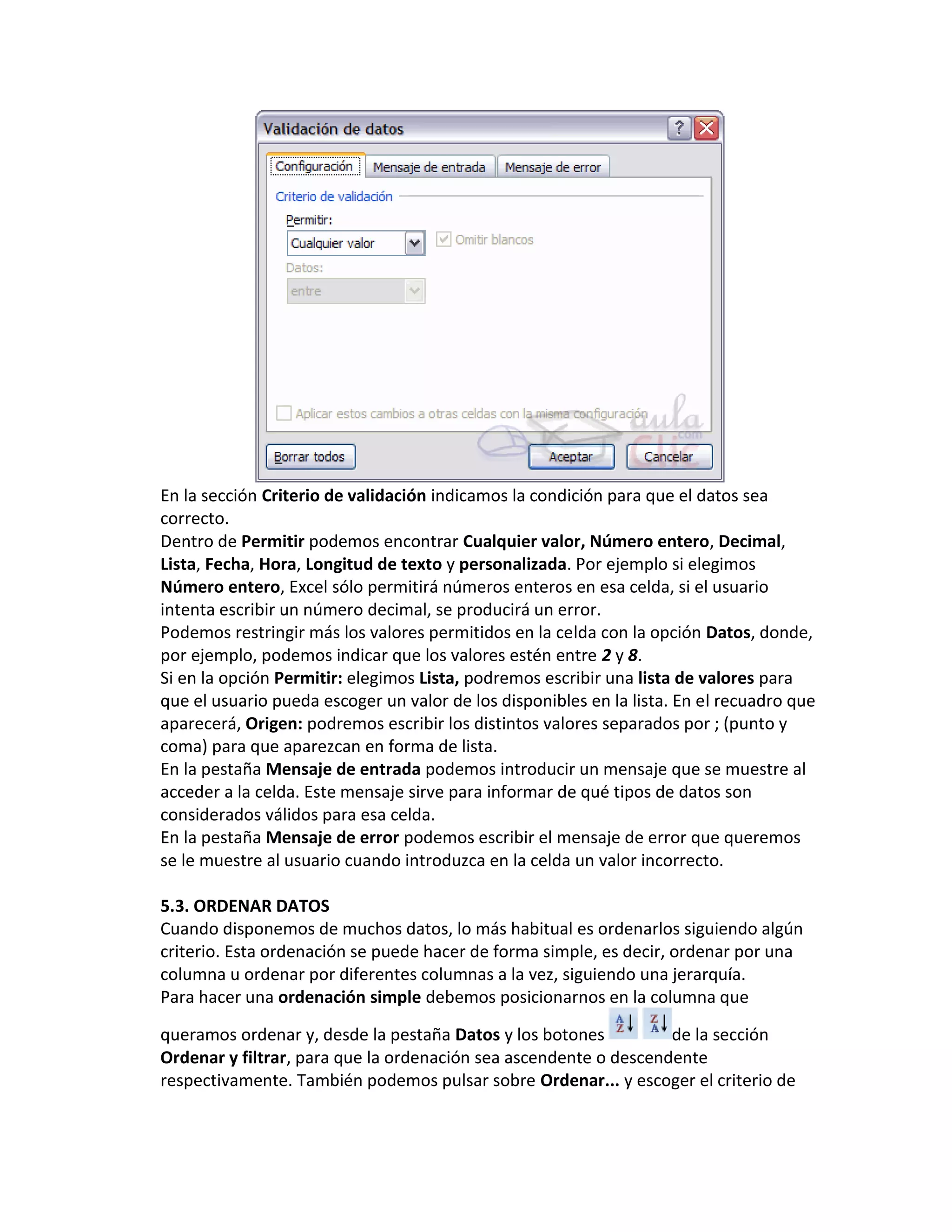 En la sección Criterio de validación indicamos la condición para que el datos sea
correcto.
Dentro de Permitir podemos encontrar Cualquier valor, Número entero, Decimal,
Lista, Fecha, Hora, Longitud de texto y personalizada. Por ejemplo si elegimos
Número entero, Excel sólo permitirá números enteros en esa celda, si el usuario
intenta escribir un número decimal, se producirá un error.
Podemos restringir más los valores permitidos en la celda con la opción Datos, donde,
por ejemplo, podemos indicar que los valores estén entre 2 y 8.
Si en la opción Permitir: elegimos Lista, podremos escribir una lista de valores para
que el usuario pueda escoger un valor de los disponibles en la lista. En el recuadro que
aparecerá, Origen: podremos escribir los distintos valores separados por ; (punto y
coma) para que aparezcan en forma de lista.
En la pestaña Mensaje de entrada podemos introducir un mensaje que se muestre al
acceder a la celda. Este mensaje sirve para informar de qué tipos de datos son
considerados válidos para esa celda.
En la pestaña Mensaje de error podemos escribir el mensaje de error que queremos
se le muestre al usuario cuando introduzca en la celda un valor incorrecto.
5.3. ORDENAR DATOS
Cuando disponemos de muchos datos, lo más habitual es ordenarlos siguiendo algún
criterio. Esta ordenación se puede hacer de forma simple, es decir, ordenar por una
columna u ordenar por diferentes columnas a la vez, siguiendo una jerarquía.
Para hacer una ordenación simple debemos posicionarnos en la columna que
queramos ordenar y, desde la pestaña Datos y los botones
de la sección
Ordenar y filtrar, para que la ordenación sea ascendente o descendente
respectivamente. También podemos pulsar sobre Ordenar... y escoger el criterio de

 