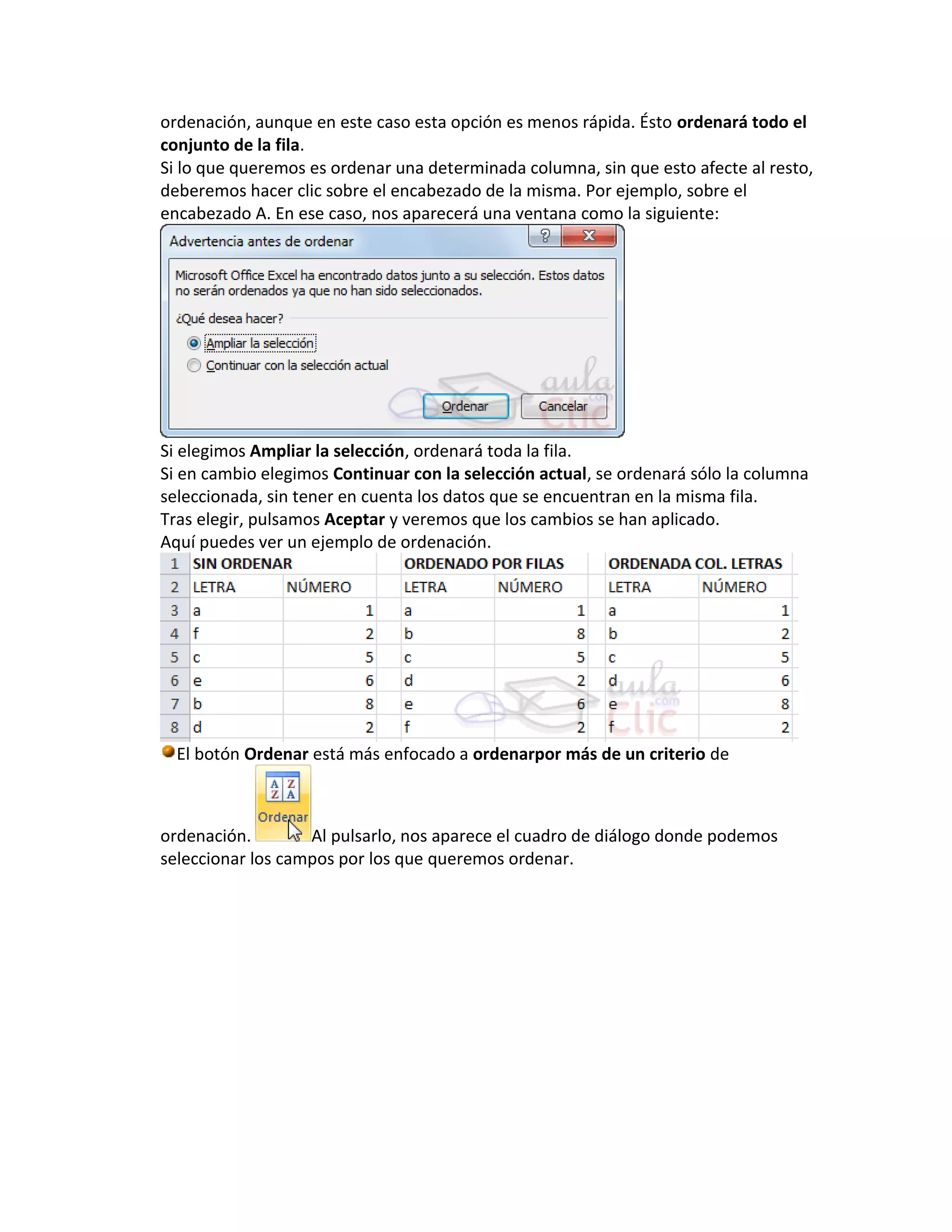 ordenación, aunque en este caso esta opción es menos rápida. Ésto ordenará todo el
conjunto de la fila.
Si lo que queremos es ordenar una determinada columna, sin que esto afecte al resto,
deberemos hacer clic sobre el encabezado de la misma. Por ejemplo, sobre el
encabezado A. En ese caso, nos aparecerá una ventana como la siguiente:

Si elegimos Ampliar la selección, ordenará toda la fila.
Si en cambio elegimos Continuar con la selección actual, se ordenará sólo la columna
seleccionada, sin tener en cuenta los datos que se encuentran en la misma fila.
Tras elegir, pulsamos Aceptar y veremos que los cambios se han aplicado.
Aquí puedes ver un ejemplo de ordenación.

El botón Ordenar está más enfocado a ordenarpor más de un criterio de

ordenación.
Al pulsarlo, nos aparece el cuadro de diálogo donde podemos
seleccionar los campos por los que queremos ordenar.

 