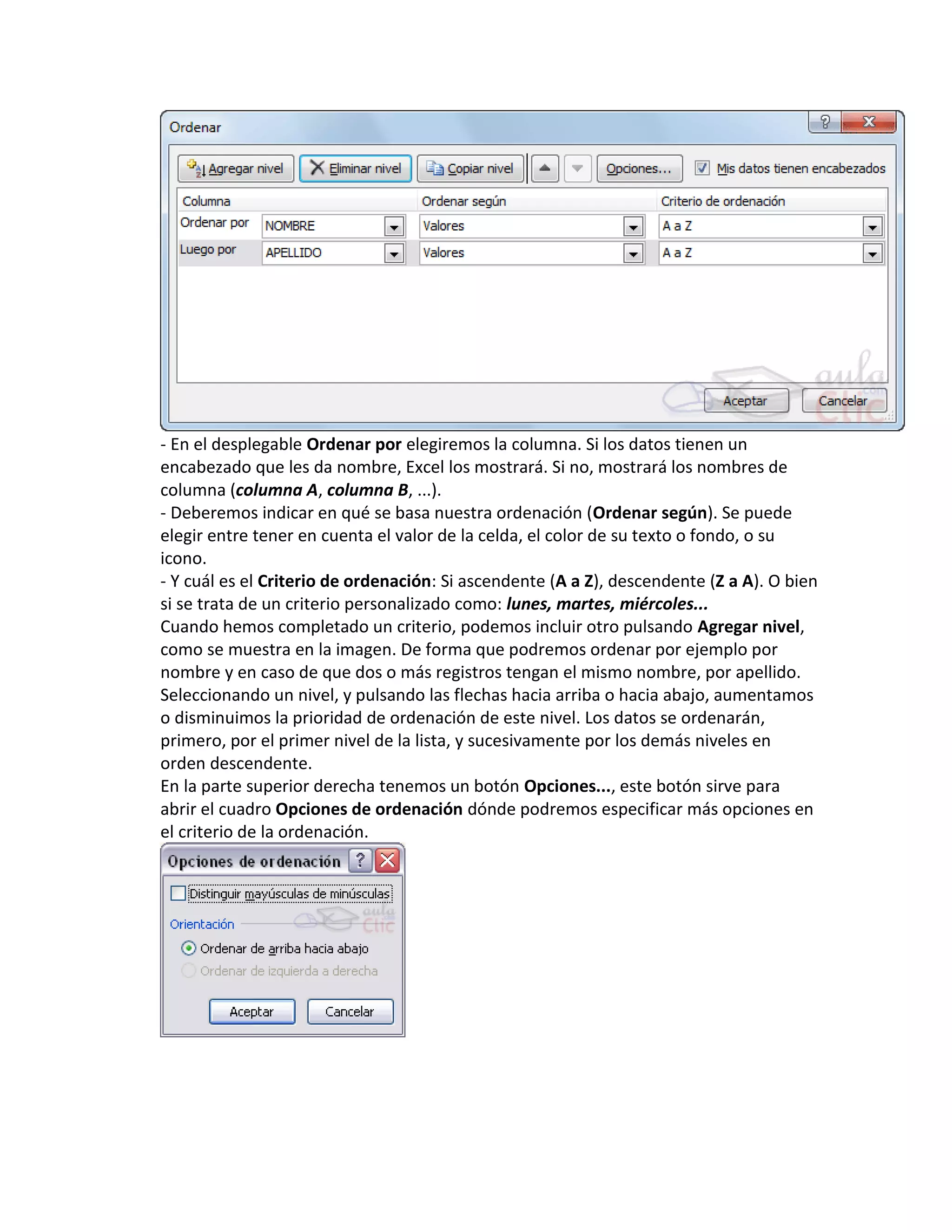 - En el desplegable Ordenar por elegiremos la columna. Si los datos tienen un
encabezado que les da nombre, Excel los mostrará. Si no, mostrará los nombres de
columna (columna A, columna B, ...).
- Deberemos indicar en qué se basa nuestra ordenación (Ordenar según). Se puede
elegir entre tener en cuenta el valor de la celda, el color de su texto o fondo, o su
icono.
- Y cuál es el Criterio de ordenación: Si ascendente (A a Z), descendente (Z a A). O bien
si se trata de un criterio personalizado como: lunes, martes, miércoles...
Cuando hemos completado un criterio, podemos incluir otro pulsando Agregar nivel,
como se muestra en la imagen. De forma que podremos ordenar por ejemplo por
nombre y en caso de que dos o más registros tengan el mismo nombre, por apellido.
Seleccionando un nivel, y pulsando las flechas hacia arriba o hacia abajo, aumentamos
o disminuimos la prioridad de ordenación de este nivel. Los datos se ordenarán,
primero, por el primer nivel de la lista, y sucesivamente por los demás niveles en
orden descendente.
En la parte superior derecha tenemos un botón Opciones..., este botón sirve para
abrir el cuadro Opciones de ordenación dónde podremos especificar más opciones en
el criterio de la ordenación.

 