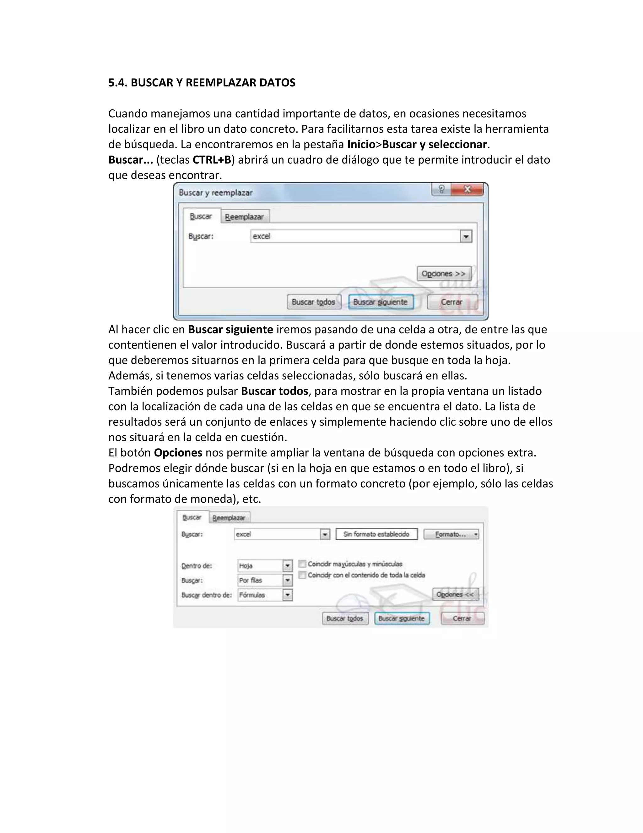 5.4. BUSCAR Y REEMPLAZAR DATOS
Cuando manejamos una cantidad importante de datos, en ocasiones necesitamos
localizar en el libro un dato concreto. Para facilitarnos esta tarea existe la herramienta
de búsqueda. La encontraremos en la pestaña Inicio>Buscar y seleccionar.
Buscar... (teclas CTRL+B) abrirá un cuadro de diálogo que te permite introducir el dato
que deseas encontrar.

Al hacer clic en Buscar siguiente iremos pasando de una celda a otra, de entre las que
contentienen el valor introducido. Buscará a partir de donde estemos situados, por lo
que deberemos situarnos en la primera celda para que busque en toda la hoja.
Además, si tenemos varias celdas seleccionadas, sólo buscará en ellas.
También podemos pulsar Buscar todos, para mostrar en la propia ventana un listado
con la localización de cada una de las celdas en que se encuentra el dato. La lista de
resultados será un conjunto de enlaces y simplemente haciendo clic sobre uno de ellos
nos situará en la celda en cuestión.
El botón Opciones nos permite ampliar la ventana de búsqueda con opciones extra.
Podremos elegir dónde buscar (si en la hoja en que estamos o en todo el libro), si
buscamos únicamente las celdas con un formato concreto (por ejemplo, sólo las celdas
con formato de moneda), etc.

 