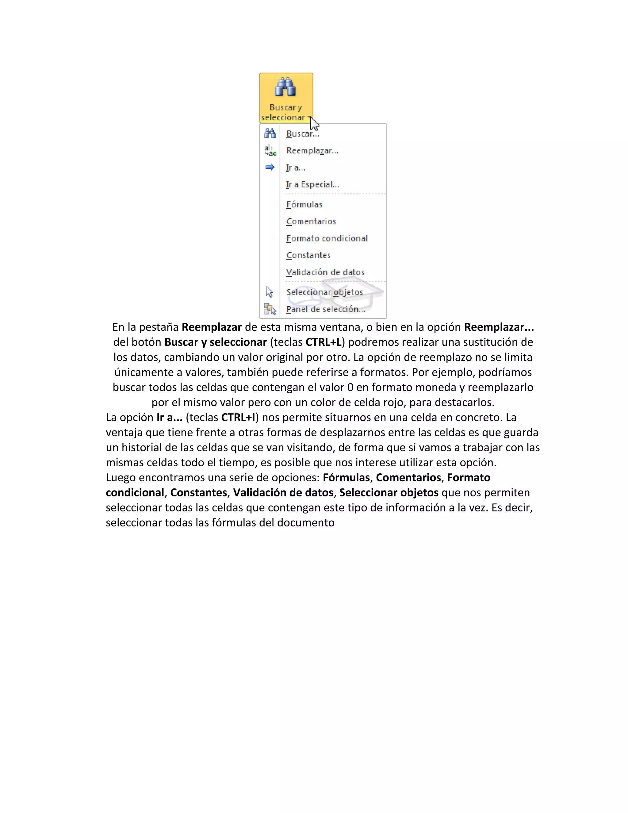 En la pestaña Reemplazar de esta misma ventana, o bien en la opción Reemplazar...
del botón Buscar y seleccionar (teclas CTRL+L) podremos realizar una sustitución de
los datos, cambiando un valor original por otro. La opción de reemplazo no se limita
únicamente a valores, también puede referirse a formatos. Por ejemplo, podríamos
buscar todos las celdas que contengan el valor 0 en formato moneda y reemplazarlo
por el mismo valor pero con un color de celda rojo, para destacarlos.
La opción Ir a... (teclas CTRL+I) nos permite situarnos en una celda en concreto. La
ventaja que tiene frente a otras formas de desplazarnos entre las celdas es que guarda
un historial de las celdas que se van visitando, de forma que si vamos a trabajar con las
mismas celdas todo el tiempo, es posible que nos interese utilizar esta opción.
Luego encontramos una serie de opciones: Fórmulas, Comentarios, Formato
condicional, Constantes, Validación de datos, Seleccionar objetos que nos permiten
seleccionar todas las celdas que contengan este tipo de información a la vez. Es decir,
seleccionar todas las fórmulas del documento

 