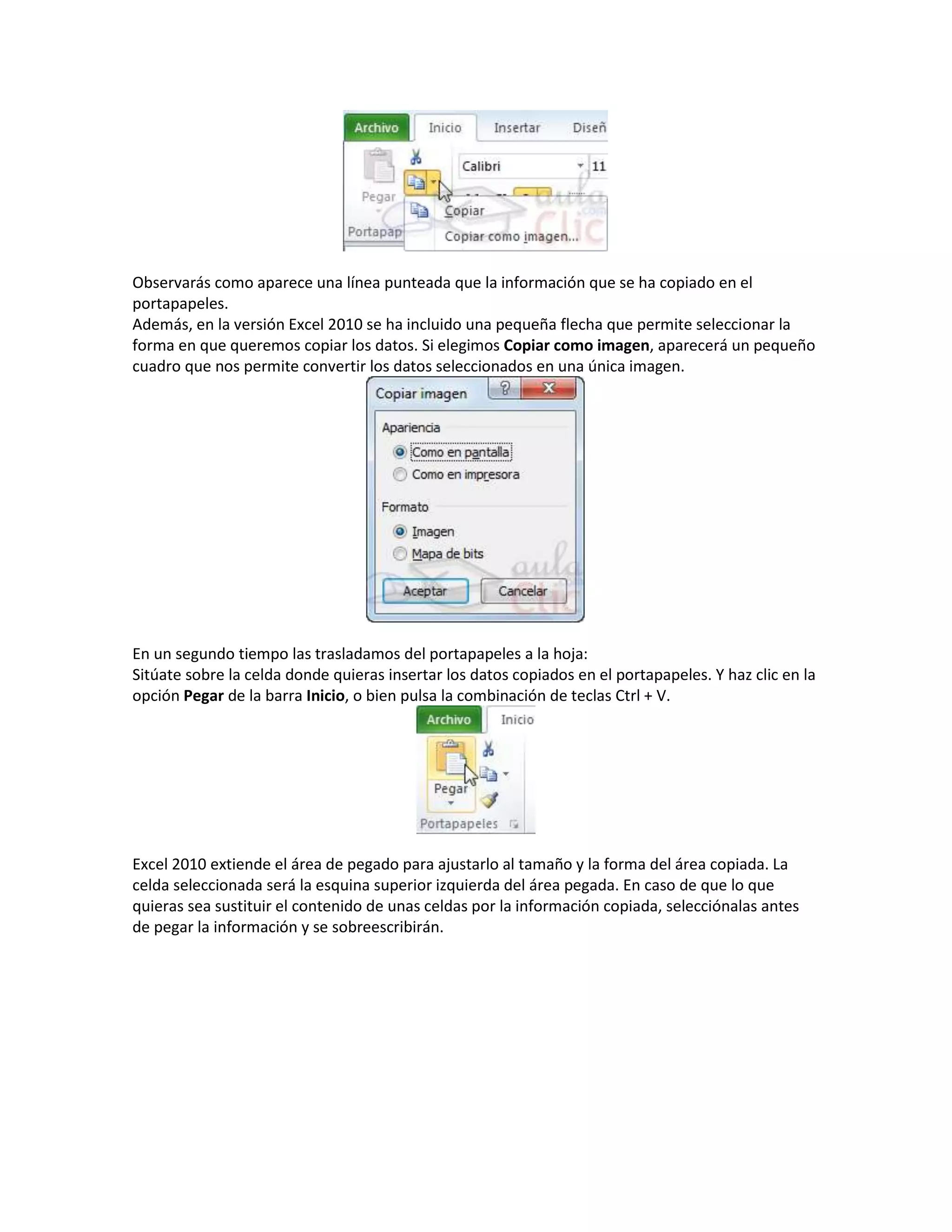 Observarás como aparece una línea punteada que la información que se ha copiado en el
portapapeles.
Además, en la versión Excel 2010 se ha incluido una pequeña flecha que permite seleccionar la
forma en que queremos copiar los datos. Si elegimos Copiar como imagen, aparecerá un pequeño
cuadro que nos permite convertir los datos seleccionados en una única imagen.

En un segundo tiempo las trasladamos del portapapeles a la hoja:
Sitúate sobre la celda donde quieras insertar los datos copiados en el portapapeles. Y haz clic en la
opción Pegar de la barra Inicio, o bien pulsa la combinación de teclas Ctrl + V.

Excel 2010 extiende el área de pegado para ajustarlo al tamaño y la forma del área copiada. La
celda seleccionada será la esquina superior izquierda del área pegada. En caso de que lo que
quieras sea sustituir el contenido de unas celdas por la información copiada, selecciónalas antes
de pegar la información y se sobreescribirán.

 