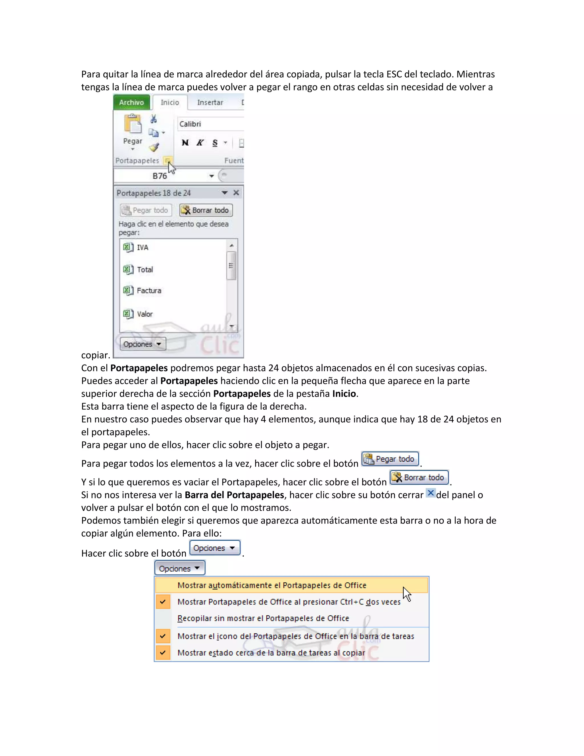Para quitar la línea de marca alrededor del área copiada, pulsar la tecla ESC del teclado. Mientras
tengas la línea de marca puedes volver a pegar el rango en otras celdas sin necesidad de volver a

copiar.
Con el Portapapeles podremos pegar hasta 24 objetos almacenados en él con sucesivas copias.
Puedes acceder al Portapapeles haciendo clic en la pequeña flecha que aparece en la parte
superior derecha de la sección Portapapeles de la pestaña Inicio.
Esta barra tiene el aspecto de la figura de la derecha.
En nuestro caso puedes observar que hay 4 elementos, aunque indica que hay 18 de 24 objetos en
el portapapeles.
Para pegar uno de ellos, hacer clic sobre el objeto a pegar.
Para pegar todos los elementos a la vez, hacer clic sobre el botón

.

Y si lo que queremos es vaciar el Portapapeles, hacer clic sobre el botón
.
Si no nos interesa ver la Barra del Portapapeles, hacer clic sobre su botón cerrar del panel o
volver a pulsar el botón con el que lo mostramos.
Podemos también elegir si queremos que aparezca automáticamente esta barra o no a la hora de
copiar algún elemento. Para ello:
Hacer clic sobre el botón

.

 