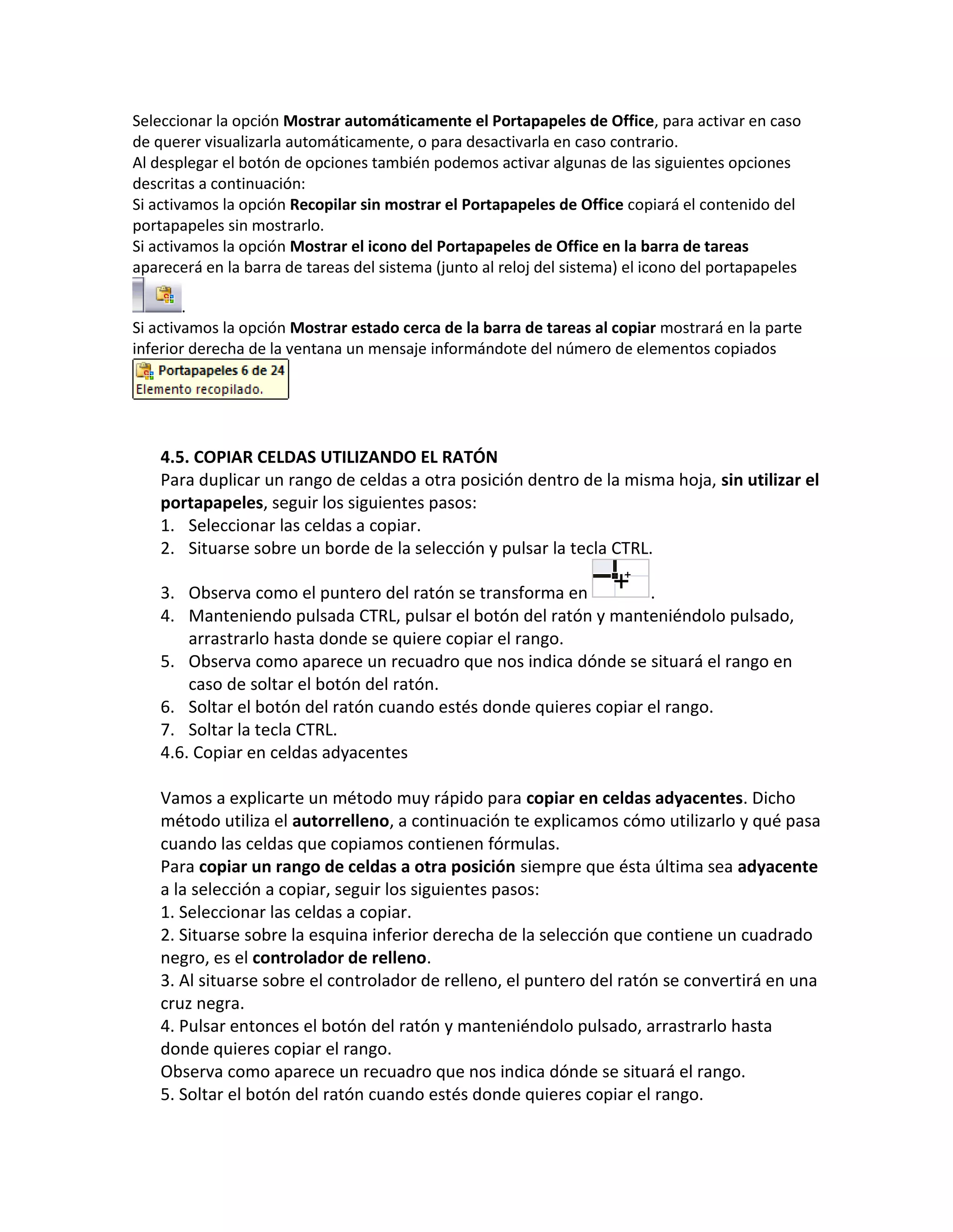 Seleccionar la opción Mostrar automáticamente el Portapapeles de Office, para activar en caso
de querer visualizarla automáticamente, o para desactivarla en caso contrario.
Al desplegar el botón de opciones también podemos activar algunas de las siguientes opciones
descritas a continuación:
Si activamos la opción Recopilar sin mostrar el Portapapeles de Office copiará el contenido del
portapapeles sin mostrarlo.
Si activamos la opción Mostrar el icono del Portapapeles de Office en la barra de tareas
aparecerá en la barra de tareas del sistema (junto al reloj del sistema) el icono del portapapeles
.
Si activamos la opción Mostrar estado cerca de la barra de tareas al copiar mostrará en la parte
inferior derecha de la ventana un mensaje informándote del número de elementos copiados

4.5. COPIAR CELDAS UTILIZANDO EL RATÓN
Para duplicar un rango de celdas a otra posición dentro de la misma hoja, sin utilizar el
portapapeles, seguir los siguientes pasos:
1. Seleccionar las celdas a copiar.
2. Situarse sobre un borde de la selección y pulsar la tecla CTRL.
3. Observa como el puntero del ratón se transforma en
.
4. Manteniendo pulsada CTRL, pulsar el botón del ratón y manteniéndolo pulsado,
arrastrarlo hasta donde se quiere copiar el rango.
5. Observa como aparece un recuadro que nos indica dónde se situará el rango en
caso de soltar el botón del ratón.
6. Soltar el botón del ratón cuando estés donde quieres copiar el rango.
7. Soltar la tecla CTRL.
4.6. Copiar en celdas adyacentes
Vamos a explicarte un método muy rápido para copiar en celdas adyacentes. Dicho
método utiliza el autorrelleno, a continuación te explicamos cómo utilizarlo y qué pasa
cuando las celdas que copiamos contienen fórmulas.
Para copiar un rango de celdas a otra posición siempre que ésta última sea adyacente
a la selección a copiar, seguir los siguientes pasos:
1. Seleccionar las celdas a copiar.
2. Situarse sobre la esquina inferior derecha de la selección que contiene un cuadrado
negro, es el controlador de relleno.
3. Al situarse sobre el controlador de relleno, el puntero del ratón se convertirá en una
cruz negra.
4. Pulsar entonces el botón del ratón y manteniéndolo pulsado, arrastrarlo hasta
donde quieres copiar el rango.
Observa como aparece un recuadro que nos indica dónde se situará el rango.
5. Soltar el botón del ratón cuando estés donde quieres copiar el rango.

 