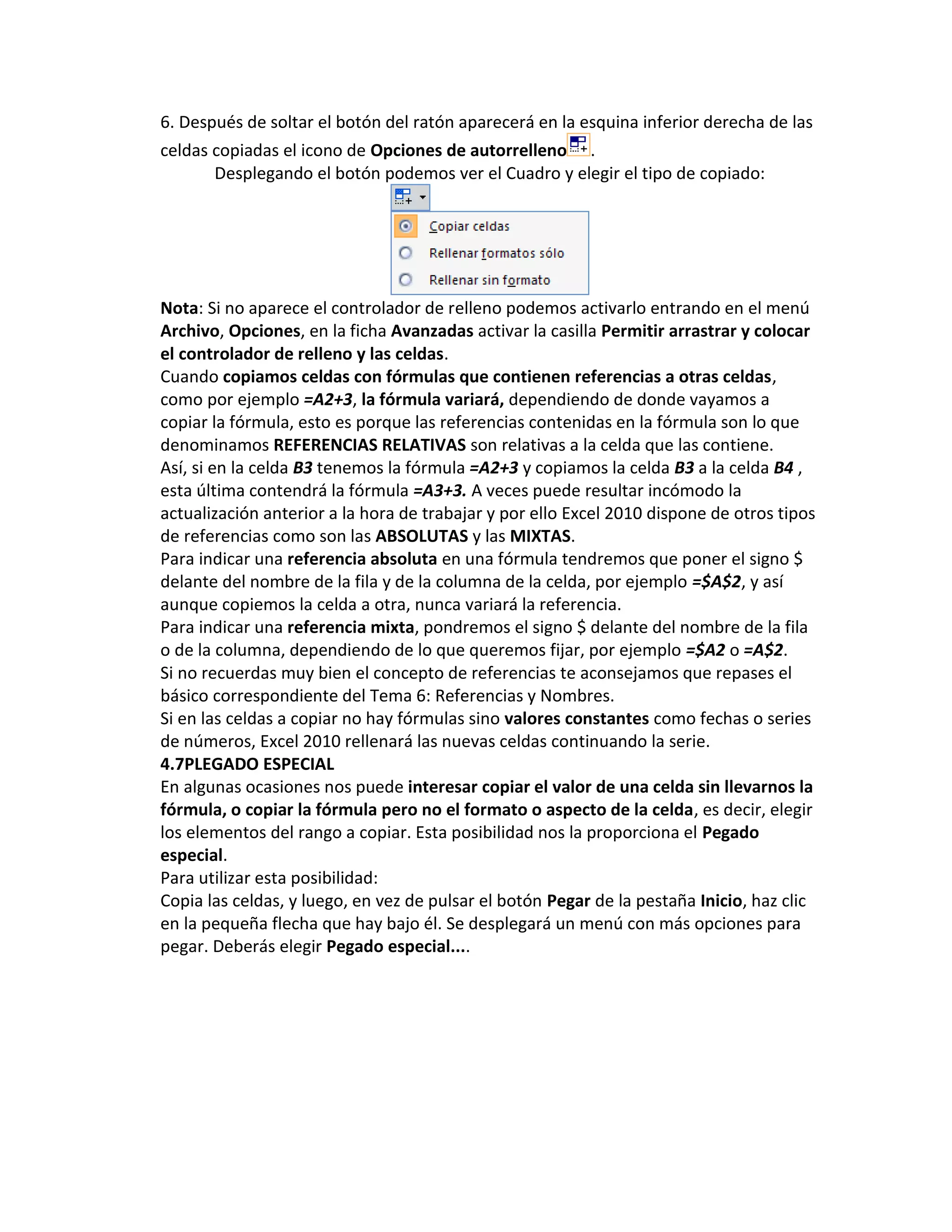 6. Después de soltar el botón del ratón aparecerá en la esquina inferior derecha de las
celdas copiadas el icono de Opciones de autorrelleno .
Desplegando el botón podemos ver el Cuadro y elegir el tipo de copiado:

Nota: Si no aparece el controlador de relleno podemos activarlo entrando en el menú
Archivo, Opciones, en la ficha Avanzadas activar la casilla Permitir arrastrar y colocar
el controlador de relleno y las celdas.
Cuando copiamos celdas con fórmulas que contienen referencias a otras celdas,
como por ejemplo =A2+3, la fórmula variará, dependiendo de donde vayamos a
copiar la fórmula, esto es porque las referencias contenidas en la fórmula son lo que
denominamos REFERENCIAS RELATIVAS son relativas a la celda que las contiene.
Así, si en la celda B3 tenemos la fórmula =A2+3 y copiamos la celda B3 a la celda B4 ,
esta última contendrá la fórmula =A3+3. A veces puede resultar incómodo la
actualización anterior a la hora de trabajar y por ello Excel 2010 dispone de otros tipos
de referencias como son las ABSOLUTAS y las MIXTAS.
Para indicar una referencia absoluta en una fórmula tendremos que poner el signo $
delante del nombre de la fila y de la columna de la celda, por ejemplo =$A$2, y así
aunque copiemos la celda a otra, nunca variará la referencia.
Para indicar una referencia mixta, pondremos el signo $ delante del nombre de la fila
o de la columna, dependiendo de lo que queremos fijar, por ejemplo =$A2 o =A$2.
Si no recuerdas muy bien el concepto de referencias te aconsejamos que repases el
básico correspondiente del Tema 6: Referencias y Nombres.
Si en las celdas a copiar no hay fórmulas sino valores constantes como fechas o series
de números, Excel 2010 rellenará las nuevas celdas continuando la serie.
4.7PLEGADO ESPECIAL
En algunas ocasiones nos puede interesar copiar el valor de una celda sin llevarnos la
fórmula, o copiar la fórmula pero no el formato o aspecto de la celda, es decir, elegir
los elementos del rango a copiar. Esta posibilidad nos la proporciona el Pegado
especial.
Para utilizar esta posibilidad:
Copia las celdas, y luego, en vez de pulsar el botón Pegar de la pestaña Inicio, haz clic
en la pequeña flecha que hay bajo él. Se desplegará un menú con más opciones para
pegar. Deberás elegir Pegado especial....

 