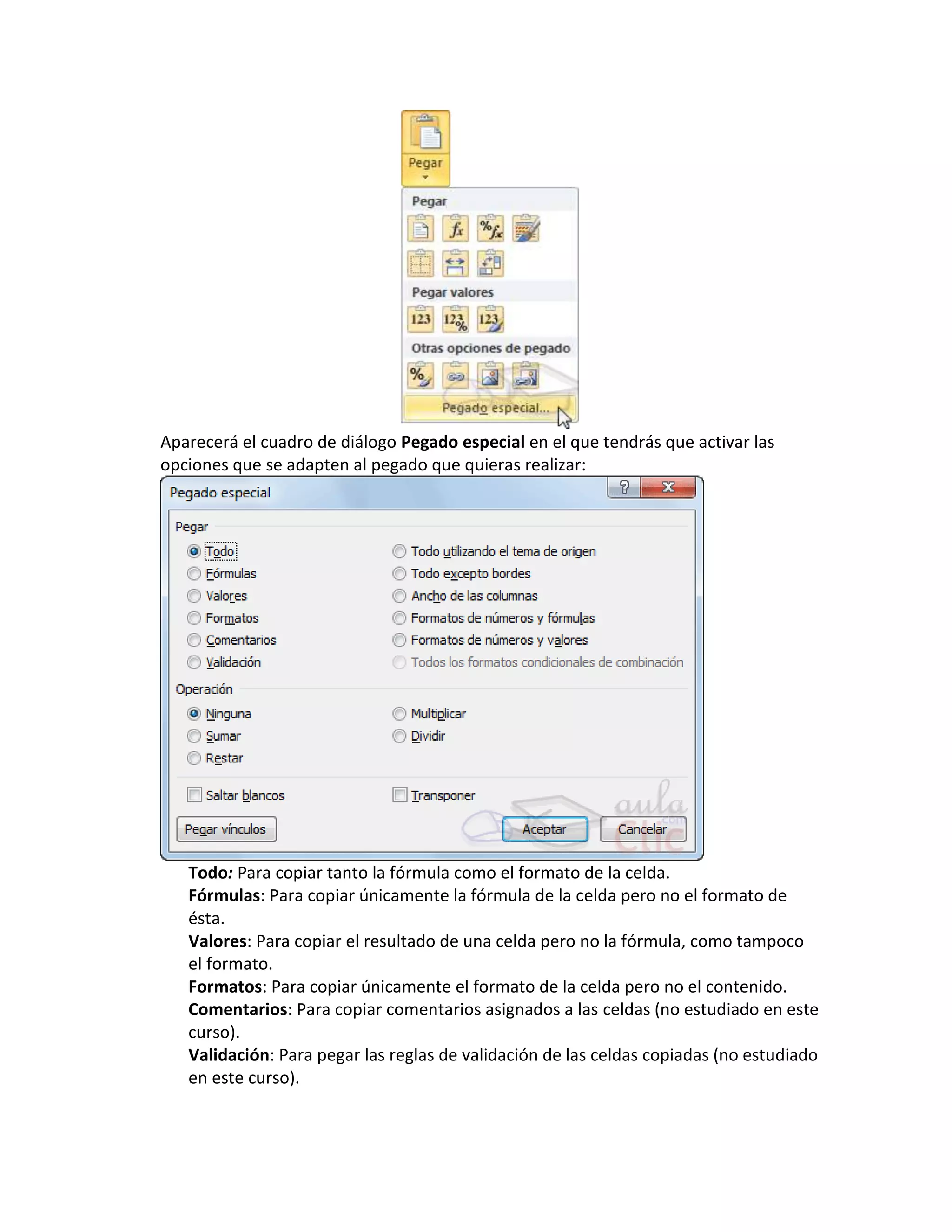 Aparecerá el cuadro de diálogo Pegado especial en el que tendrás que activar las
opciones que se adapten al pegado que quieras realizar:

Todo: Para copiar tanto la fórmula como el formato de la celda.
Fórmulas: Para copiar únicamente la fórmula de la celda pero no el formato de
ésta.
Valores: Para copiar el resultado de una celda pero no la fórmula, como tampoco
el formato.
Formatos: Para copiar únicamente el formato de la celda pero no el contenido.
Comentarios: Para copiar comentarios asignados a las celdas (no estudiado en este
curso).
Validación: Para pegar las reglas de validación de las celdas copiadas (no estudiado
en este curso).

 