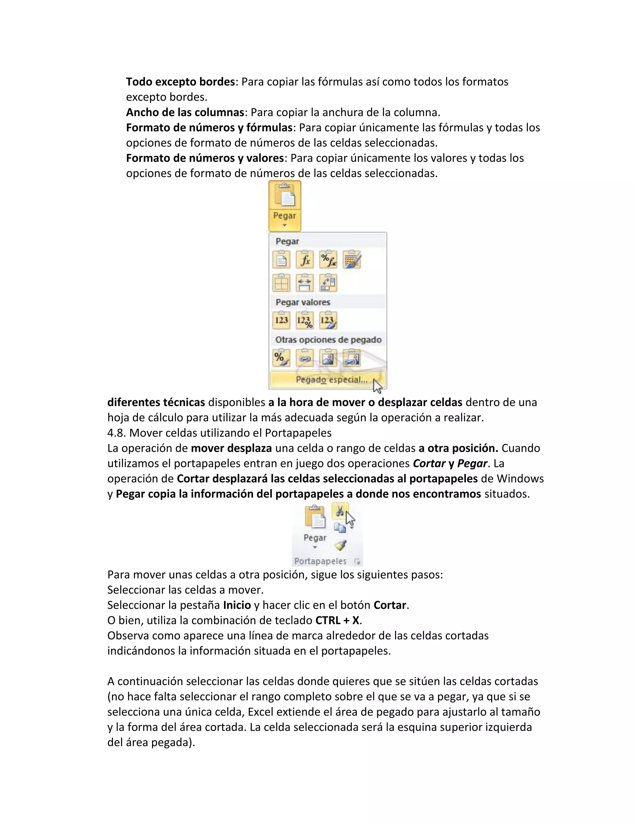 Todo excepto bordes: Para copiar las fórmulas así como todos los formatos
excepto bordes.
Ancho de las columnas: Para copiar la anchura de la columna.
Formato de números y fórmulas: Para copiar únicamente las fórmulas y todas los
opciones de formato de números de las celdas seleccionadas.
Formato de números y valores: Para copiar únicamente los valores y todas los
opciones de formato de números de las celdas seleccionadas.

diferentes técnicas disponibles a la hora de mover o desplazar celdas dentro de una
hoja de cálculo para utilizar la más adecuada según la operación a realizar.
4.8. Mover celdas utilizando el Portapapeles
La operación de mover desplaza una celda o rango de celdas a otra posición. Cuando
utilizamos el portapapeles entran en juego dos operaciones Cortar y Pegar. La
operación de Cortar desplazará las celdas seleccionadas al portapapeles de Windows
y Pegar copia la información del portapapeles a donde nos encontramos situados.

Para mover unas celdas a otra posición, sigue los siguientes pasos:
Seleccionar las celdas a mover.
Seleccionar la pestaña Inicio y hacer clic en el botón Cortar.
O bien, utiliza la combinación de teclado CTRL + X.
Observa como aparece una línea de marca alrededor de las celdas cortadas
indicándonos la información situada en el portapapeles.
A continuación seleccionar las celdas donde quieres que se sitúen las celdas cortadas
(no hace falta seleccionar el rango completo sobre el que se va a pegar, ya que si se
selecciona una única celda, Excel extiende el área de pegado para ajustarlo al tamaño
y la forma del área cortada. La celda seleccionada será la esquina superior izquierda
del área pegada).

 