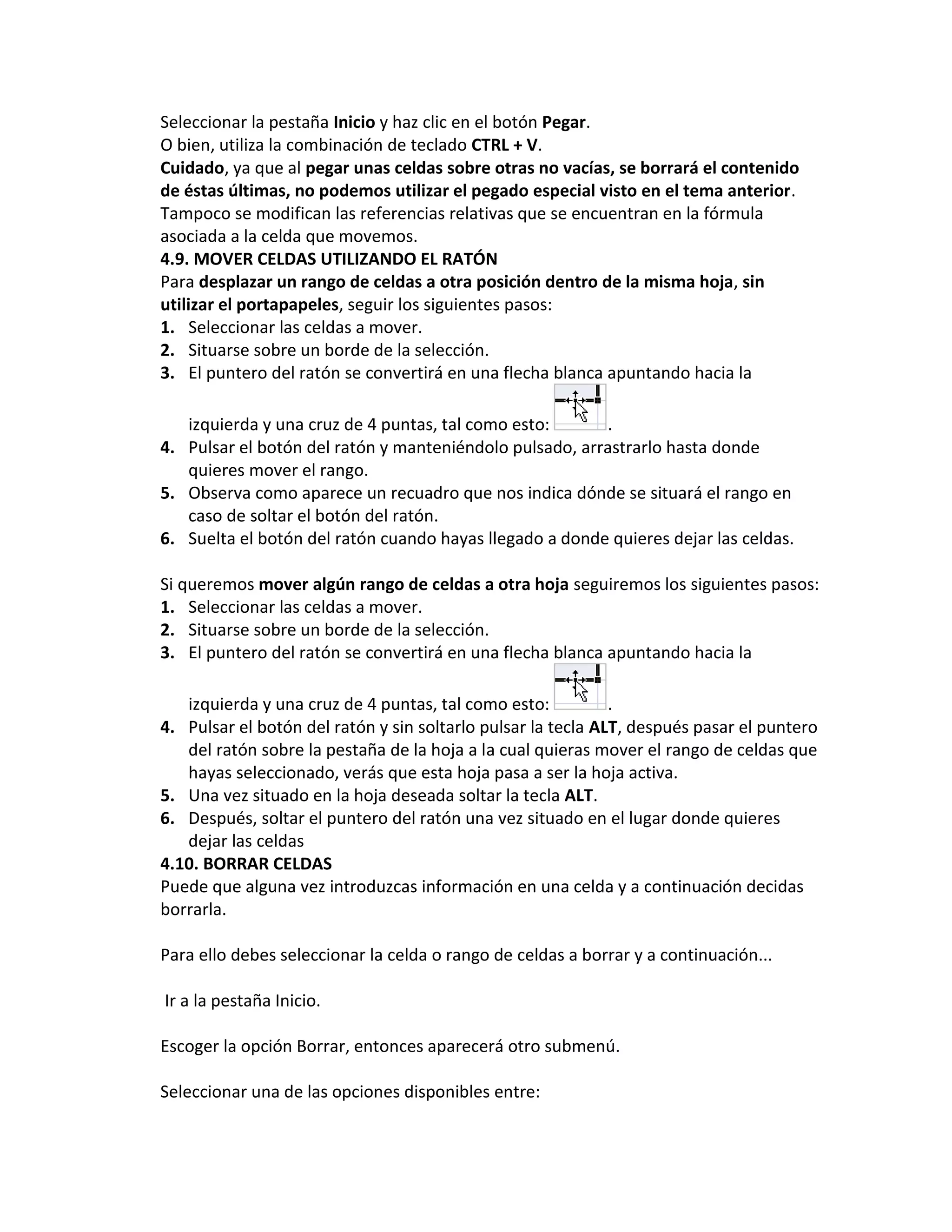 Seleccionar la pestaña Inicio y haz clic en el botón Pegar.
O bien, utiliza la combinación de teclado CTRL + V.
Cuidado, ya que al pegar unas celdas sobre otras no vacías, se borrará el contenido
de éstas últimas, no podemos utilizar el pegado especial visto en el tema anterior.
Tampoco se modifican las referencias relativas que se encuentran en la fórmula
asociada a la celda que movemos.
4.9. MOVER CELDAS UTILIZANDO EL RATÓN
Para desplazar un rango de celdas a otra posición dentro de la misma hoja, sin
utilizar el portapapeles, seguir los siguientes pasos:
1. Seleccionar las celdas a mover.
2. Situarse sobre un borde de la selección.
3. El puntero del ratón se convertirá en una flecha blanca apuntando hacia la
izquierda y una cruz de 4 puntas, tal como esto:
.
4. Pulsar el botón del ratón y manteniéndolo pulsado, arrastrarlo hasta donde
quieres mover el rango.
5. Observa como aparece un recuadro que nos indica dónde se situará el rango en
caso de soltar el botón del ratón.
6. Suelta el botón del ratón cuando hayas llegado a donde quieres dejar las celdas.
Si queremos mover algún rango de celdas a otra hoja seguiremos los siguientes pasos:
1. Seleccionar las celdas a mover.
2. Situarse sobre un borde de la selección.
3. El puntero del ratón se convertirá en una flecha blanca apuntando hacia la
izquierda y una cruz de 4 puntas, tal como esto:
.
4. Pulsar el botón del ratón y sin soltarlo pulsar la tecla ALT, después pasar el puntero
del ratón sobre la pestaña de la hoja a la cual quieras mover el rango de celdas que
hayas seleccionado, verás que esta hoja pasa a ser la hoja activa.
5. Una vez situado en la hoja deseada soltar la tecla ALT.
6. Después, soltar el puntero del ratón una vez situado en el lugar donde quieres
dejar las celdas
4.10. BORRAR CELDAS
Puede que alguna vez introduzcas información en una celda y a continuación decidas
borrarla.
Para ello debes seleccionar la celda o rango de celdas a borrar y a continuación...
Ir a la pestaña Inicio.
Escoger la opción Borrar, entonces aparecerá otro submenú.
Seleccionar una de las opciones disponibles entre:

 