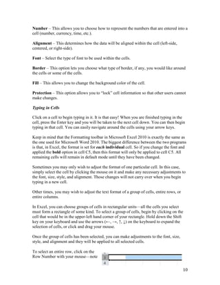 Number – This allows you to choose how to represent the numbers that are entered into a
cell (number, currency, time, etc.).
Alignment – This determines how the data will be aligned within the cell (left-side,
centered, or right-side).
Font – Select the type of font to be used within the cells.
Border – This option lets you choose what type of border, if any, you would like around
the cells or some of the cells.
Fill – This allows you to change the background color of the cell.
Protection – This option allows you to “lock” cell information so that other users cannot
make changes.
Typing in Cells
Click on a cell to begin typing in it. It is that easy! When you are finished typing in the
cell, press the Enter key and you will be taken to the next cell down. You can then begin
typing in that cell. You can easily navigate around the cells using your arrow keys.
Keep in mind that the Formatting toolbar in Microsoft Excel 2010 is exactly the same as
the one used for Microsoft Word 2010. The biggest difference between the two programs
is that, in Excel, the format is set for each individual cell. So if you change the font and
applied the bold option in cell C5, then this format will only be applied to cell C5. All
remaining cells will remain in default mode until they have been changed.
Sometimes you may only wish to adjust the format of one particular cell. In this case,
simply select the cell by clicking the mouse on it and make any necessary adjustments to
the font, size, style, and alignment. Those changes will not carry over when you begin
typing in a new cell.
Other times, you may wish to adjust the text format of a group of cells, entire rows, or
entire columns.
In Excel, you can choose groups of cells in rectangular units—all the cells you select
must form a rectangle of some kind. To select a group of cells, begin by clicking on the
cell that would be in the upper-left hand corner of your rectangle. Hold down the Shift
key on your keyboard and use the arrows (←, →, ↑, ↓) on the keyboard to expand the
selection of cells, or click and drag your mouse.
Once the group of cells has been selected, you can make adjustments to the font, size,
style, and alignment and they will be applied to all selected cells.
To select an entire row, click on the
Row Number with your mouse—note
10
 