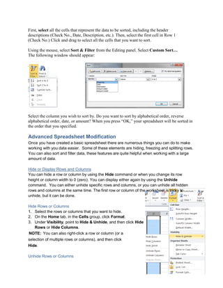 First, select all the cells that represent the data to be sorted, including the header
descriptions (Check No., Date, Description, etc.). Then, select the first cell in Row 1
(Check No.) Click and drag to select all the cells that you want to sort.
Using the mouse, select Sort & Filter from the Editing panel. Select Custom Sort…
The following window should appear:
Select the column you wish to sort by. Do you want to sort by alphabetical order, reverse
alphabetical order, date, or amount? When you press “OK,” your spreadsheet will be sorted in
the order that you specified.
Advanced Spreadsheet Modification
Once you have created a basic spreadsheet there are numerous things you can do to make
working with you data easier. Some of these elements are hiding, freezing and splitting rows.
You can also sort and filter data, these features are quite helpful when working with a large
amount of data.
Hide or Display Rows and Columns
You can hide a row or column by using the Hide command or when you change its row
height or column width to 0 (zero). You can display either again by using the Unhide
command. You can either unhide specific rows and columns, or you can unhide all hidden
rows and columns at the same time. The first row or column of the worksheet is tricky to
unhide, but it can be done.
Hide Rows or Columns
1. Select the rows or columns that you want to hide.
2. On the Home tab, in the Cells group, click Format.
3. Under Visibility, point to Hide & Unhide, and then click Hide
Rows or Hide Columns.
NOTE: You can also right-click a row or column (or a
selection of multiple rows or columns), and then click
Hide.
Unhide Rows or Columns
 