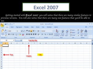 Getting started with  Excel 2007  you will notice that there are many similar features to previous versions.  You will also notice that there are many new features that you’ll be able to use. 
