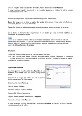 Una vez elegidos todos los aspectos deseados, hacer clic sobre el botón Aceptar
                                                                        Aceptar.
Al elegir cualquier opción, aparecerá en el recuadro Muestra un modelo de cómo quedará
nuestra selección en la celda.



A continuación pasamos a explicarte las distintas opciones del recuadro.
          ción

Color: Se elegirá de la lista un color de fondo determinado. Para quitar el efecto de
sombreado, bastará con elegir Sin Color
                                  Color.

Trama: Se elegirá de la lista desplegable un estilo de trama, así como el color de la trama.
                                                              así


En la Barra de Herramientas disponemos de un botón que nos permitirá modificar el
sombreado de forma más rápida:


       Si se hace clic sobre el botón se sombreará la celda del color indicado en éste, en
nuestro caso, en amarillo. En caso de querer otro color de sombreado, elegirlo desde la flecha
derecha del botón. Aquí no podrás añadir trama a la celda, para ello tendrás que utilizar el
cuadro de diálogo Formato de celdas
                                celdas.


Práctica 9
1.) Escribe el listado de nombres de tus compañeros de clase.
2.) A cada uno de estos textos y celdas asígnale Bordes, colores de Bordes, y colores en
    bordes. Al fondo colocar color diferente, sombrear, Tramas y cambiar los estilos de líneas.
3.) Practicar alineación de texto.



Formato de números

Excel nos permite modificar la visualización de los
números en la celda. Para ello, seguir los siguientes
                    .
pasos:

Seleccionar el rango de celdas al cual queremos
modificar el aspecto de los números.

Seleccionar el menú Formato.

Elegir la opción Celdas...

Hacer clic sobre la pestaña Número
                            Número.

Aparecerá la ficha de la derecha:

Elegir la opción deseada del recuadro Categoría:.

Hacer clic sobre el botón Aceptar
                          Aceptar.

Al elegir cualquier opción, aparecerá en el recuadro Muestra un modelo de cómo quedará
nuestra selección en la celda.
 