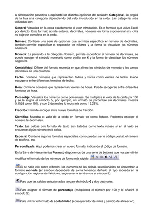 A continuación pasamos a explicarte las distintas opciones del recuadro Categoría: se elegirá
                                                                        Categoría:,
de la lista una categoría dependiendo del valor introducido en la celda. Las categorías más
utilizadas son:

General: Visualiza en la celda exactamente el valor introducido. Es el formato que utiliza Excel
                     n
por defecto. Este formato admite enteros, decimales, números en forma exponencial si la cifra
no coje por completo en la celda.

Número: Contiene una serie de opciones que permiten específicar el número de decimales,
        :                                    permiten
también permite especificar el separador de millares y la forma de visualizar los números
negativos.

Moneda: Es parecido a la categoría Número, permite especificar el número de decimales, se
        :
puede escoger el símbolo monetario como podría ser € y la forma de visualizar los números
                            netario
negativos.

Contabilidad: Difiere del formato moneda en que alinea los símbolos de moneda y las comas
             :
decimales en una columna.

Fecha: Contiene números que representan fechas y horas como valores de fecha. Puede
     :                                                      valores
escogerse entre diferentes formatos de fecha.

Hora: Contiene números que representan valores de horas. Puede escogerse entre diferentes
    :
formatos de hora.

Porcentaje: Visualiza los números como porcentajes. Se multiplica el valor de la celda por 100
           :
y se le asigna el símbolo %, por ejemplo, un formato de porcentaje sin decimales muestra
0,1528 como 15%, y con 2 decimales lo mostraría como 15,28%.

Fracción: Permite escoger entre nueve formatos de fracción.
                    coger

Científica: Muestra el valor de la celda en formato de coma flotante. Podemos escoger el
          :
número de decimales.

Texto: Las celdas con formato de texto son tratadas como texto incluso si en el texto se
     :
encuentre algún número en la celda.

Especial: Contiene algunos formatos especiales, como puedan ser el código postal, el número
         :
de teléfono, etc.

Personalizada: Aquí podemos crear un nuevo formato, indicando el código de formato.
             :

En la Barra de Herramientas Formato disponemos de una serie de botones que nos permitirán
                                        onemos

modificar el formato de los números de forma más rápida                         :

    Si se hace clic sobre el botón, los números de las celdas seleccionadas se convertirán a
formato moneda (el símbolo dependerá de cómo tenemos definido el tipo moneda en la
configuración regional de Windows, seguramente tendremos el símbolo €).

    Para que las celdas seleccionadas tengan el símbolo € y dos decimales.

   Para asignar el formato de porcentaje (multiplicará el número por 100 y le añadirá el
                                            ltiplicará
símbolo %).

    Para utilizar el formato de contabilidad (con separador de miles y cambio de alineación).
 