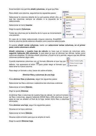Excel también nos permite añadir columnas al igual que filas.
                                 columnas,

Para añadir una columna, seguiremos los siguientes pasos:

Seleccionar la columna delante de la cual quieres añadir otra, ya
que las columnas siempre se añaden a la izquierda de la
seleccionada.

Seleccionar el menú Insertar.

Elegir la opción Columnas.

Todas las columnas por la derecha de la nueva se incrementarán
una posición.

En caso de no haber seleccionado ninguna columna, Excel2003
toma la columna donde estamos situados como columna seleccionada.

Si quieres añadir varias columnas basta con seleccionar tantas columnas, en el primer
                         columnas,
paso, como columnas a añadir
                         añadir.

Añadir columnas a nuestra hoja de cálculo no hace que el número de columnas varíe,
seguirán habiendo 256 columnas, lo que pasa es que se eliminan las últimas, tantas como
                         columnas,
columnas añadidas. Si intentas añadir columnas y Excel no te lo permite, seguro que las últi
                                                                                        últimas
columnas contienen algún dato.

Cuando insertamos columnas con un formato diferente al que hay por
defecto, nos aparecerá el botón        para poder elegir el formato que
debe tener la nueva columna.

Para elegir un formato u otro, hacer clic sobre el botón
                                                   botón.

                  Eliminar filas y columnas de una hoja

Para eliminar filas o columnas, seguir los siguientes pasos:
                              ,

Seleccionar las filas a eliminar o selecciona las columnas a eliminar.

Seleccionar el menú Edición.

Eligir la opción Eliminar.

Al eliminar filas o columnas de nuestra hoja de cálculo, no varía el número
                       umnas
de filas o columnas, seguirá habiendo 65536 filas y 256 columnas, lo que
pasa es que se añaden al final de la hoja, tantas como filas o columnas
eliminadas.

Para eliminar una hoja, seguir los siguientes pasos:
                      ,

Situarse en la hoja a eliminar.

Seleccionar el menú Edición.

Situarse sobre el botón para que se amplíe el menú.

Elegir la opción Eliminar hoja.
 