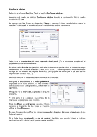 Configurar página

Seleccionar el menú Archivo. Elegir la opción Configurar página...
                           .

Aparecerá el cuadro de diálogo Configurar página descrito a continuación. Dicho cuadro
consta de 4 fichas.

La primera de las fichas se denomina Página y permite indicar características como la
orientación del papel, el tamaño del papel que utilizamos y otros parámetros.
                                                            otros




Selecciona la orientación del papel, vertical u horizontal. (En la impresora se colocará el
                                                          .
papel siempre de la misma forma).

En el recuadro Escala nos permitirá indicarle si deseamos que la salida a impresora venga
determinada por un factor de escala (100%, 50%, 200%,...) o bien ajustando automáticamente
la hoja en un número de páginas específico (una página de ancho por 1 de alto, así se
imprimirá en una sola hoja,...).

Observa como en la parte derecha disponemos de 3 botones:

Uno para ir directamente a la Vista preliminar,
explicada en el punto anterior. Si has entrado a
este cuadro desde vista preliminar, este botón no
aparecerá.

Otro para ir a la impresión, explicado en el punto
                           ,
siguiente.

Y otro para ir a opciones específi
                              específicas de la
impresora seleccionada para imprimir.

Para modificar los márgenes superior, inferior,
derecho e izquierdo de las hojas a imprimir,
utilizar la ficha Márgenes.

En esta ficha podrás modificar los márgenes superior:, inferior:, derecho: e izquierdo: de las
hojas a imprimir.

Si la hoja tiene encabezado: o pie de página:, también nos permite indicar a cuántos
                              :                  :,
centímetros del borde del papel queremos que se sitúen.
 