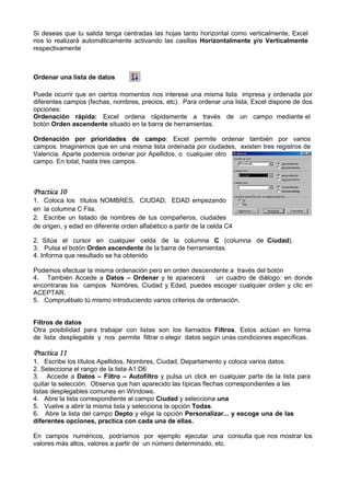 Si deseas que tu salida tenga centradas las hojas tanto horizontal como verticalmente, E
                                                                                       Excel
nos lo realizará automáticamente activando las casillas Horizontalmente y/o Verticalmente
respectivamente



Ordenar una lista de datos

Puede ocurrir que en ciertos momentos nos interese una misma lista impresa y ordenada por
diferentes campos (fechas, nombres, precios, etc). Para ordenar una lista, Excel dispone de dos
opciones:
Ordenación rápida: Excel ordena rápidamente a través de un campo mediante el
botón Orden ascendente situado en la barra de herramientas.

Ordenación por prioridades de campo: Excel permite ordenar también por varios
                                    campo:
campos. Imaginemos que en una misma lista ordenada por ciudades, existen tres registros de
Valencia. Aparte podemos ordenar por Apellidos, o cualquier otro
campo. En total, hasta tres campos.



Practica 10
1. Coloca los títulos NOMBRES, CIUDAD, EDAD empezando
en la columna C Fila.
2. Escribe un listado de nombres de tus compañeros, ciudades
de origen, y edad en diferente orden alfabético a partir de la celda C4

2. Sitúa el cursor en cualquier celda de la columna C (columna de Ciudad).
3. Pulsa el botón Orden ascendente de la barra de herramientas.
4. Informa que resultado se ha obtenido

Podemos efectuar la misma ordenación pero en orden descendente a través del botón
4. También Accede a Datos – Ordenar y te aparecerá           un cuadro de diálogo: en donde
encontraras los campos Nombres, Ciudad y Edad, puedes escoger cualquier orden y clic en
ACEPTAR.
5. Compruébalo tú mismo introduciendo varios criterios de ordenación.


Filtros de datos
Otra posibilidad para trabajar con listas son los llamados Filtros. Estos actúan en forma
             dad                                                    .
de lista desplegable y nos permite filtrar o elegir datos según unas condiciones específicas.

Practica 11
1. Escribe los títulos Apellidos, Nombres, Ciudad, Departamento y coloca varios datos.
2. Selecciona el rango de la lista A1:D6
3. Accede a Datos – Filtro – Autofiltro y pulsa un click en cualquier parte de la lista para
quitar la selección. Observa que han aparecido las típicas flechas correspondientes a las
listas desplegables comunes en Windows.
4. Abre la lista correspondiente al campo Ciudad y selecciona una
5. Vuelve a abrir la misma lista y selecciona la opción Todas.
6. Abre la lista del campo Depto y elige la opción Personalizar... y escoge una de las
diferentes opciones, practica con cada una de ellas.

En campos numéricos, podríamos por ejemplo ejecutar una consulta que nos mostrar los
valores más altos, valores a partir de un número determinado, etc.
 