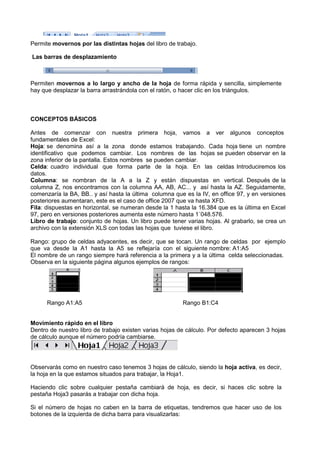 Permite movernos por las distintas hojas del libro de trabajo.

Las barras de desplazamiento



Permiten movernos a lo largo y ancho de la hoja de forma rápida y sencilla, simplemente
hay que desplazar la barra arrastrándola con el ratón, o hacer clic en los triángulos.



CONCEPTOS BÁSICOS

Antes de comenzar con nuestra primera hoja, vamos a ver algunos conceptos
   tes
fundamentales de Excel:
Hoja: se denomina así a la zona donde estamos trabajando. Cada hoja tiene un nombre
identificativo que podemos cambiar. Los nombres de las hojas se pueden observar en la
                                              nombres
zona inferior de la pantalla. Estos nombres se pueden cambiar.
Celda: cuadro individual que forma parte de la hoja. En las celdas Introduciremos los
datos.
Columna: se nombran de la A a la Z y están dispuestas en vertical. Después de la
           :
columna Z, nos encontramos con la columna AA, AB, AC... y así hasta la AZ. Seguidamente,
comenzaría la BA, BB.. y así hasta la última columna que es la IV, en office 97, y en versiones
posteriores aumentaran, este es el caso de office 2007 que va hasta XFD.
            s
Fila: dispuestas en horizontal, se numeran desde la 1 hasta la 16.384 que es la última en Excel
    :
97, pero en versiones posteriores aumenta este número hasta 1´048.576.
Libro de trabajo: conjunto de hojas. Un libro puede tener varias hojas. Al grabarlo, se crea un
                            o
archivo con la extensión XLS con todas las hojas que tuviese el libro.

Rango: grupo de celdas adyacentes, es decir, que se tocan. Un rango de celdas por ejemplo
que va desde la A1 hasta la A5 se reflejaría con el siguiente nombre: A1:A5
El nombre de un rango siempre hará referencia a la primera y a la última celda seleccionadas.
Observa en la siguiente página algunos ejemplos de rangos:




      Rango A1:A5                                        Rango B1:C4


Movimiento rápido en el libro
Dentro de nuestro libro de trabajo existen varias hojas de cálculo. Por defecto aparecen 3 hojas
de cálculo aunque el número podría cambiarse.




Observarás como en nuestro caso tenemos 3 hojas de cálculo, siendo la hoja activa es decir,
                                                                           activa,
la hoja en la que estamos situados para trabajar, la Hoja1.

Haciendo clic sobre cualquier pestaña cambiará de hoja, es decir, si haces clic sobre la
pestaña Hoja3 pasarás a trabajar con dicha hoja.

Si el número de hojas no caben en la barra de etiquetas, tendremos que hacer uso de los
botones de la izquierda de dicha barra para visualizarlas:
 